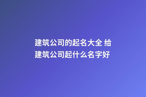 建筑公司的起名大全 给建筑公司起什么名字好